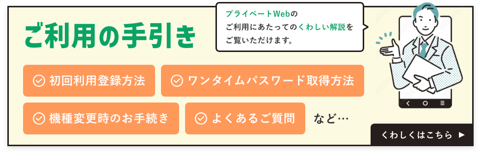 プライベートWebのご利用にあたっての詳しい解説をご覧いただけます。初回利用登録方法、ワンタイムパスワード取得方法、機種変更時のお手続き、よくあるご質問など。