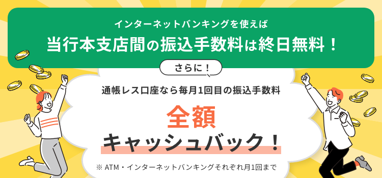 インターネットバンキングを使えば当行本支店間の振込手数料は終日無料！さらに！通帳レス口座なら毎月1回目の振込手数料全額キャッシュバック！※ATM・インターネットバンキングそれぞれ月1回まで。