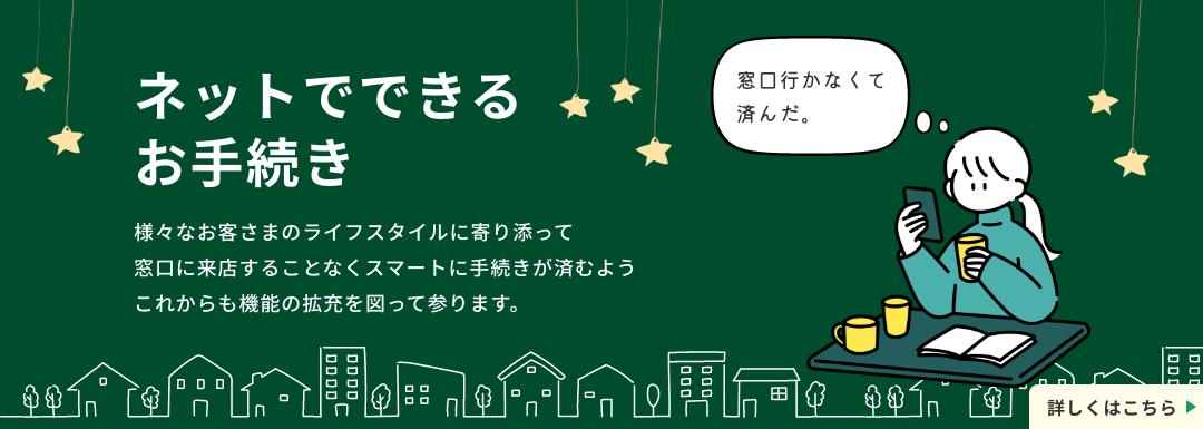 ネットでできるお手続き。様々なお客さまのライフスタイルに寄り添って窓口に来店することなくスマートに手続きが済むようこれからも機能の拡充を図って参ります。